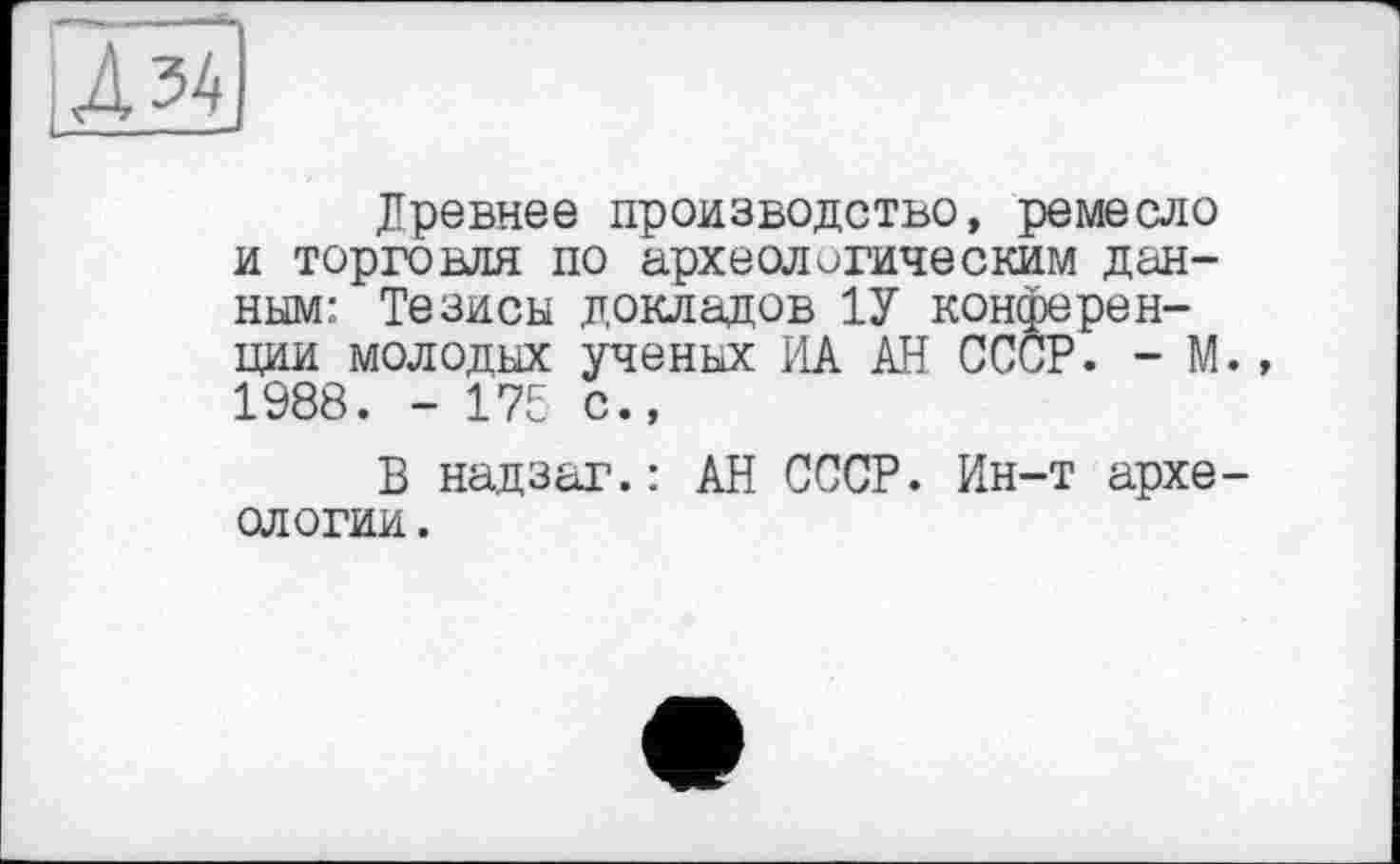 ﻿ІД 34
Древнее производство, ремесло и торговля по археологическим данным: Тезисы докладов 1У конференции молодых ученых ИА АН СССР. - М., 1988. - 175 с.,
В надзаг.: АН СССР. Ин-т археологии .